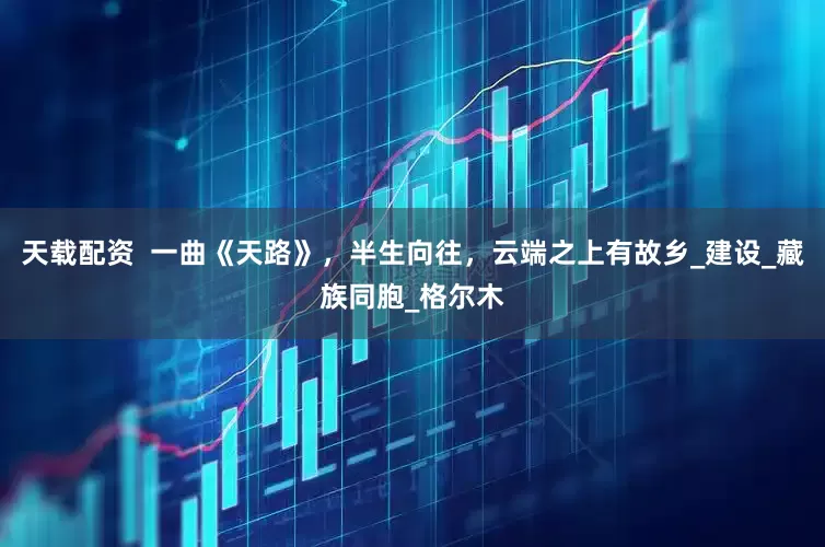 天载配资  一曲《天路》，半生向往，云端之上有故乡_建设_藏族同胞_格尔木