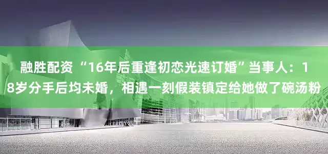 融胜配资 “16年后重逢初恋光速订婚”当事人：18岁分手后均未婚，相遇一刻假装镇定给她做了碗汤粉