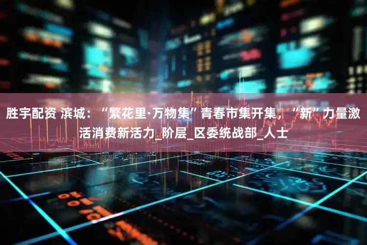 胜宇配资 滨城：“繁花里·万物集”青春市集开集，“新”力量激活消费新活力_阶层_区委统战部_人士