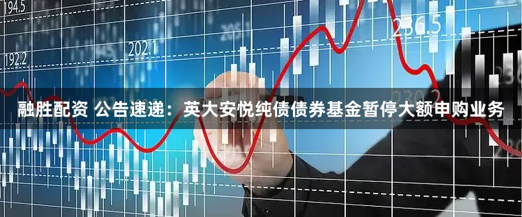 融胜配资 公告速递：英大安悦纯债债券基金暂停大额申购业务
