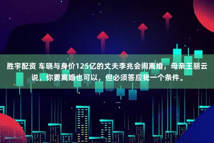 胜宇配资 车晓与身价125亿的丈夫李兆会闹离婚，母亲王丽云说，你要离婚也可以，但必须答应我一个条件。